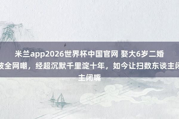 米兰app2026世界杯中国官网 娶大6岁二婚女被全网嘲,经超沉默千里淀十年,如今让扫数东谈主闭嘴
