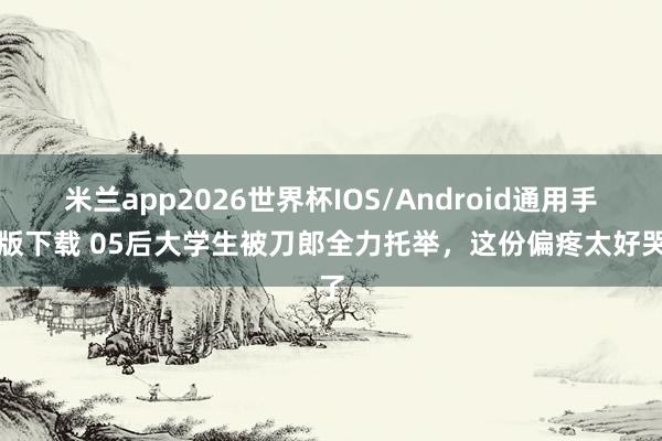 米兰app2026世界杯IOS/Android通用手机版下载 05后大学生被刀郎全力托举，这份偏疼太好哭了