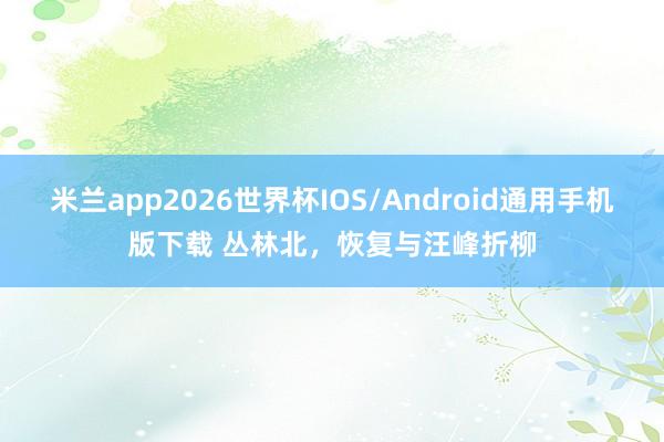 米兰app2026世界杯IOS/Android通用手机版下载 丛林北,恢复与汪峰折柳