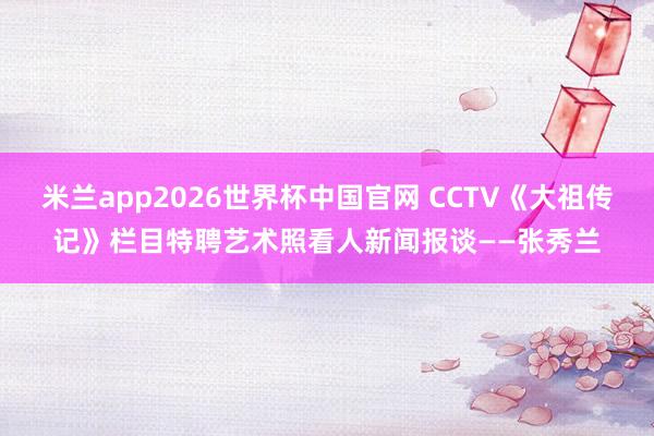 米兰app2026世界杯中国官网 CCTV《大祖传记》栏目特聘艺术照看人新闻报谈——张秀兰