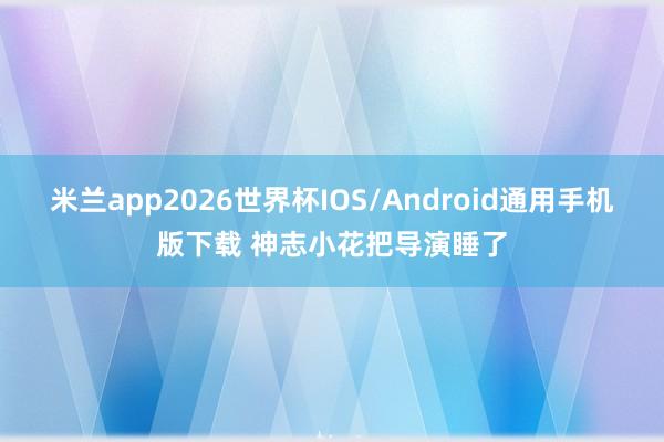 米兰app2026世界杯IOS/Android通用手机版下载 神志小花把导演睡了