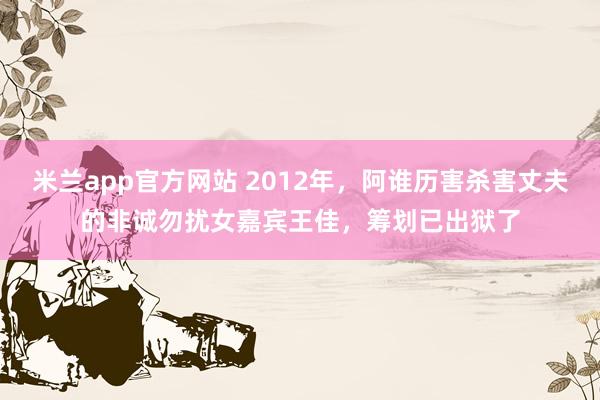 米兰app官方网站 2012年,阿谁历害杀害丈夫的非诚勿扰女嘉宾王佳,筹划已出狱了