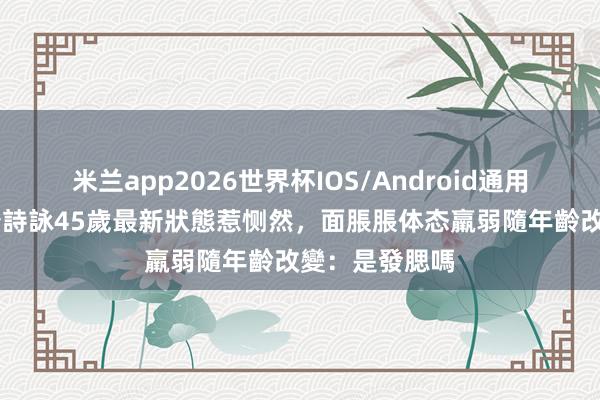 米兰app2026世界杯IOS/Android通用手机版下载 唐詩詠45歲最新狀態惹恻然，面脹脹体态羸弱隨年齡改變：是發腮嗎