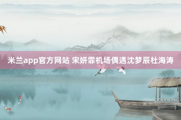 米兰app官方网站 宋妍霏机场偶遇沈梦辰杜海涛