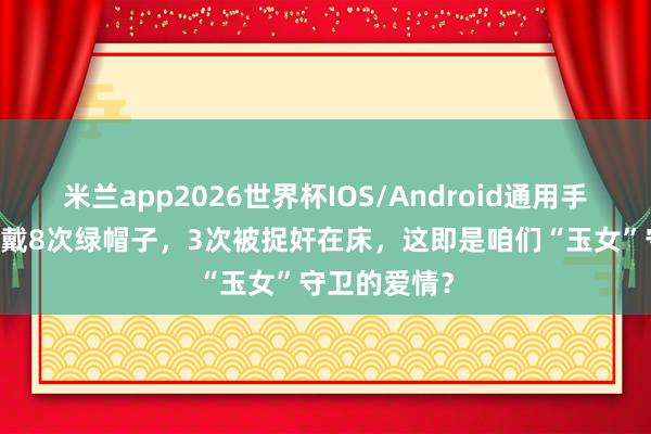 米兰app2026世界杯IOS/Android通用手机版下载 被戴8次绿帽子,3次被捉奸在床,这即是咱们“玉女”守卫的爱情?