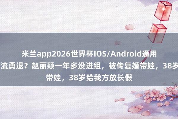 米兰app2026世界杯IOS/Android通用手机版下载 洪流勇退?赵丽颖一年多没进组,被传复婚带娃,38岁给我方放长假