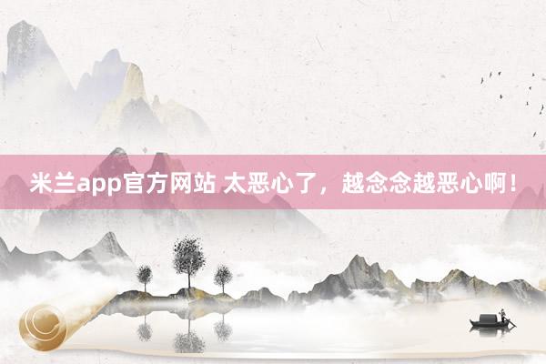 米兰app官方网站 太恶心了,越念念越恶心啊!