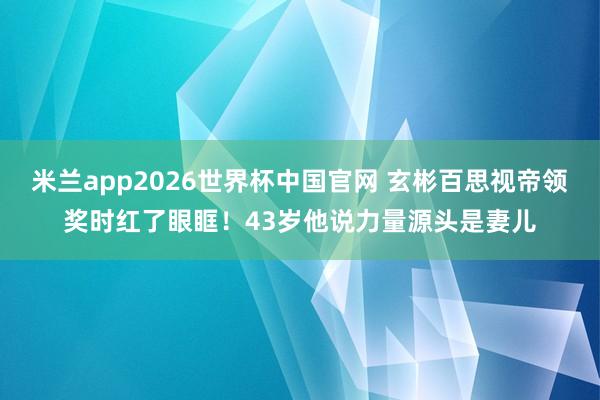 米兰app2026世界杯中国官网 玄彬百思视帝领奖时红了眼眶!43岁他说力量源头是妻儿