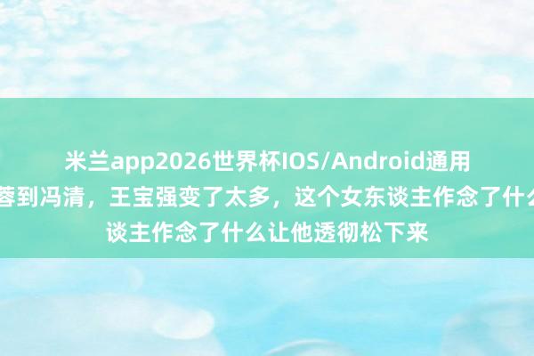 米兰app2026世界杯IOS/Android通用手机版下载 从马蓉到冯清，王宝强变了太多，这个女东谈主作念了什么让他透彻松下来