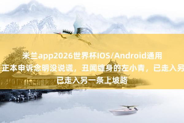 米兰app2026世界杯IOS/Android通用手机版下载 正本申诉念明没说谎，丑闻缠身的左小青，已走入另一条上坡路