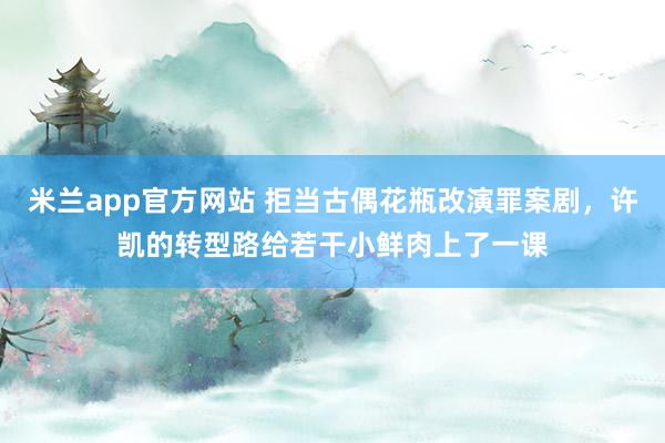 米兰app官方网站 拒当古偶花瓶改演罪案剧，许凯的转型路给若干小鲜肉上了一课