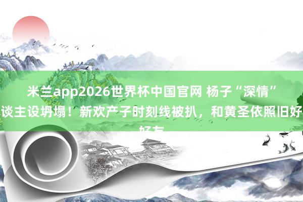 米兰app2026世界杯中国官网 杨子“深情”东谈主设坍塌！新欢产子时刻线被扒，和黄圣依照旧好友