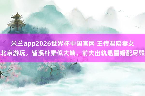 米兰app2026世界杯中国官网 王传君陪妻女北京游玩，皆溪朴素似大姨，前夫出轨退圈婚配尽毁