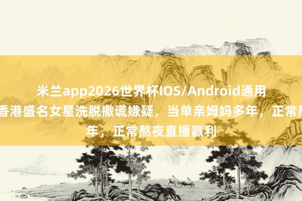 米兰app2026世界杯IOS/Android通用手机版下载 香港盛名女星洗脱撒谎嫌疑，当单亲姆妈多年，正常熬夜直播赢利