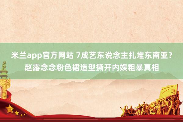 米兰app官方网站 7成艺东说念主扎堆东南亚?赵露念念粉色裙造型撕开内娱粗暴真相