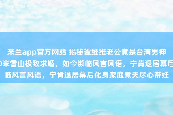 米兰app官方网站 揭秘谭维维老公竟是台湾男神陈亦飞!他曾攀上5600米雪山极致求婚,如今濒临风言风语,宁肯退居幕后化身家庭煮夫尽心带娃