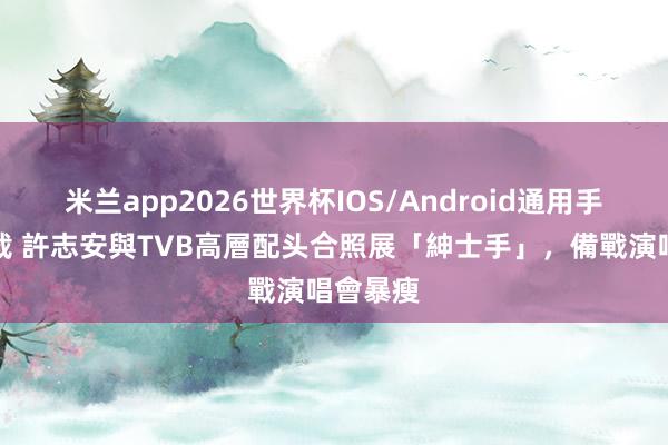 米兰app2026世界杯IOS/Android通用手机版下载 許志安與TVB高層配头合照展「紳士手」,備戰演唱會暴瘦