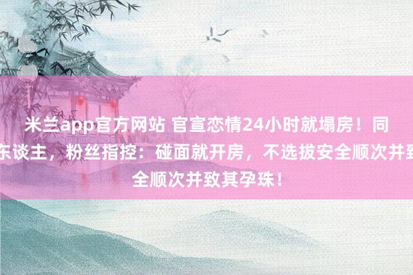 米兰app官方网站 官宣恋情24小时就塌房！同期往复6东谈主，粉丝指控：碰面就开房，不选拔安全顺次并致其孕珠！