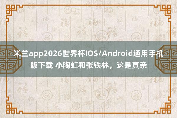 米兰app2026世界杯IOS/Android通用手机版下载 小陶虹和张铁林,这是真亲