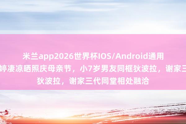 米兰app2026世界杯IOS/Android通用手机版下载 谢婷婷凄凉晒照庆母亲节,小7岁男友同框狄波拉,谢家三代同堂相处融洽