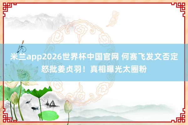 米兰app2026世界杯中国官网 何赛飞发文否定怒批姜贞羽！真相曝光太圈粉