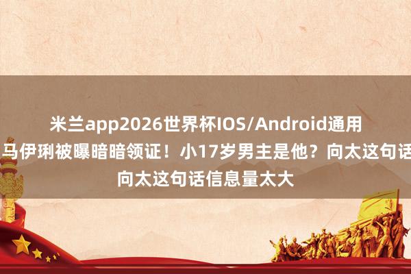 米兰app2026世界杯IOS/Android通用手机版下载 马伊琍被曝暗暗领证！小17岁男主是他？向太这句话信息量太大