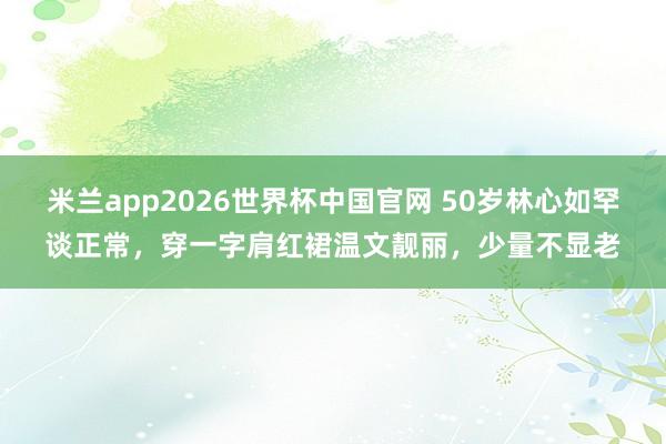 米兰app2026世界杯中国官网 50岁林心如罕谈正常，穿一字肩红裙温文靓丽，少量不显老