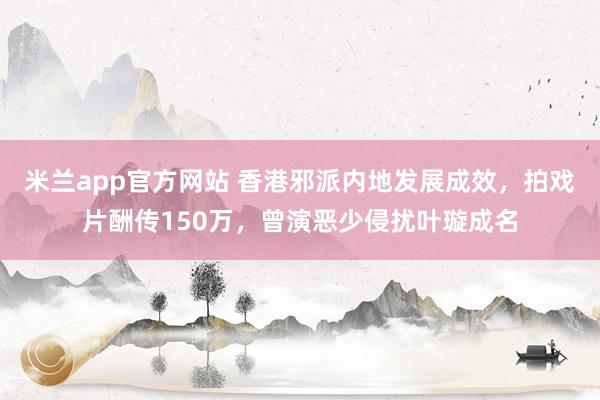 米兰app官方网站 香港邪派内地发展成效，拍戏片酬传150万，曾演恶少侵扰叶璇成名