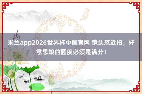 米兰app2026世界杯中国官网 镜头怼近拍，好意思娘的圆度必须是满分！