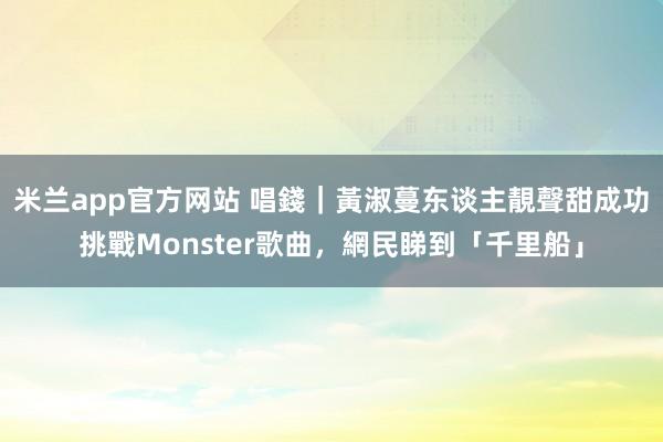 米兰app官方网站 唱錢｜黃淑蔓东谈主靚聲甜成功挑戰Monster歌曲，網民睇到「千里船」