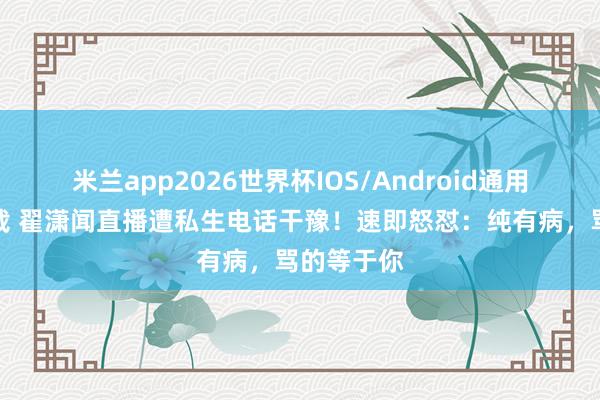 米兰app2026世界杯IOS/Android通用手机版下载 翟潇闻直播遭私生电话干豫！速即怒怼：纯有病，骂的等于你