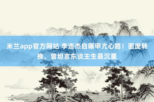 米兰app官方网站 李连杰自曝甲亢心路！面庞转换，曾坦言东谈主生最沉重