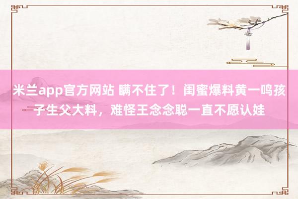 米兰app官方网站 瞒不住了！闺蜜爆料黄一鸣孩子生父大料，难怪王念念聪一直不愿认娃