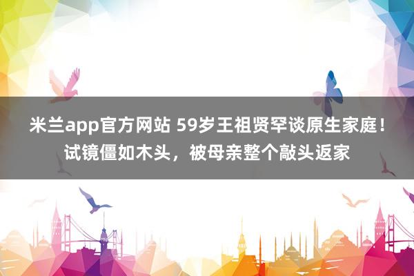 米兰app官方网站 59岁王祖贤罕谈原生家庭！试镜僵如木头，被母亲整个敲头返家