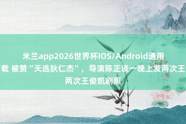 米兰app2026世界杯IOS/Android通用手机版下载 被赞“天选狄仁杰”，导演陈正谈一晚上发两次王俊凯剧照