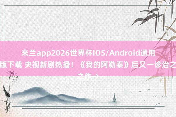 米兰app2026世界杯IOS/Android通用手机版下载 央视新剧热播！《我的阿勒泰》后又一诊治之作→
