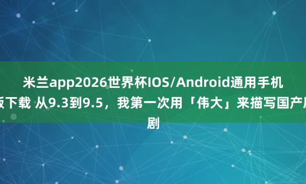 米兰app2026世界杯IOS/Android通用手机版下载 从9.3到9.5，我第一次用「伟大」来描写国产剧