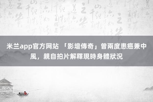 米兰app官方网站 「影壇傳奇」曾兩度患癌兼中風，親自拍片解釋現時身體狀況