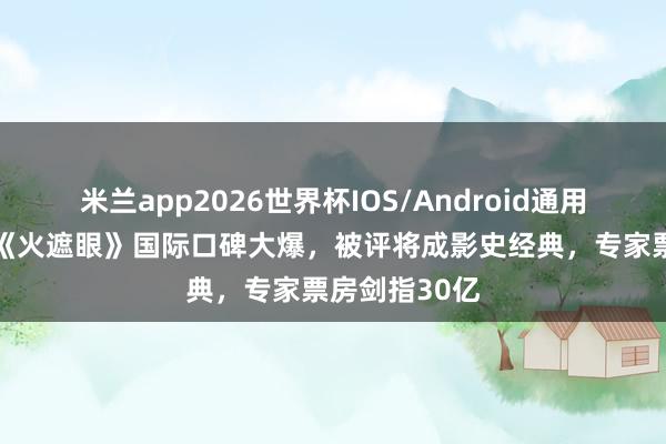 米兰app2026世界杯IOS/Android通用手机版下载 《火遮眼》国际口碑大爆，被评将成影史经典，专家票房剑指30亿