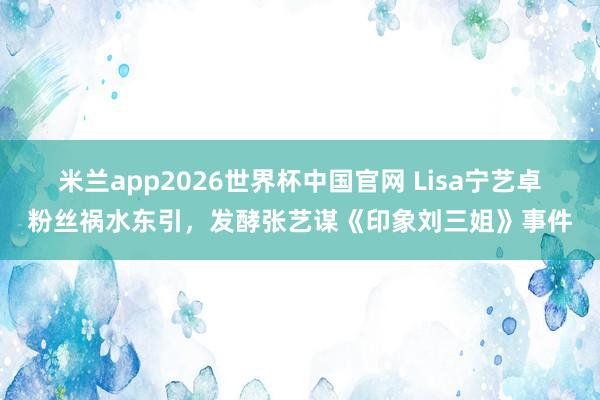 米兰app2026世界杯中国官网 Lisa宁艺卓粉丝祸水东引,发酵张艺谋《印象刘三姐》事件