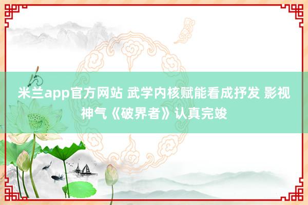 米兰app官方网站 武学内核赋能看成抒发 影视神气《破界者》认真完竣