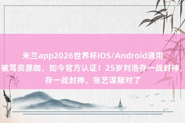 米兰app2026世界杯IOS/Android通用手机版下载 曾被骂资源咖，如今官方认证！25岁刘浩存一战封神，张艺谋赌对了