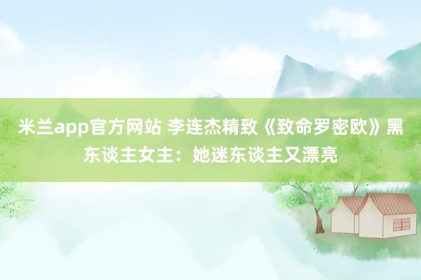 米兰app官方网站 李连杰精致《致命罗密欧》黑东谈主女主:她迷东谈主又漂亮