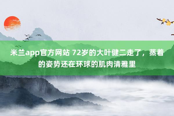 米兰app官方网站 72岁的大叶健二走了,蒸着的姿势还在环球的肌肉清雅里