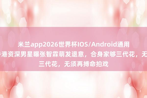 米兰app2026世界杯IOS/Android通用手机版下载 香港资深男星曝张智霖萌发退意,合身家够三代花,无须再搏命拍戏
