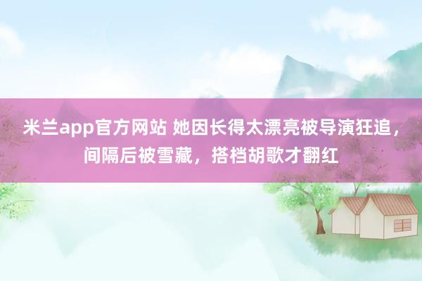 米兰app官方网站 她因长得太漂亮被导演狂追,间隔后被雪藏,搭档胡歌才翻红