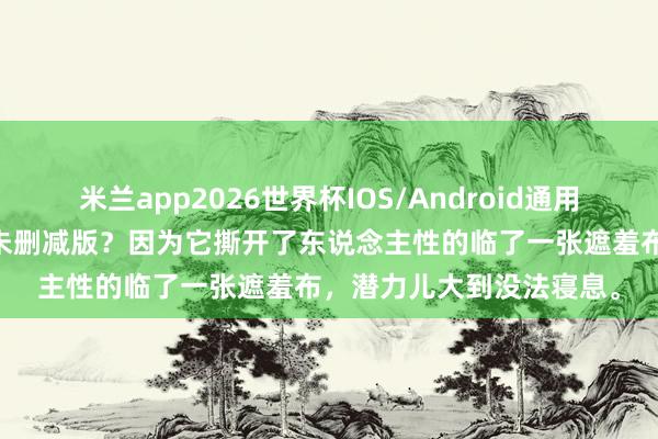 米兰app2026世界杯IOS/Android通用手机版下载 为什么要看未删减版?因为它撕开了东说念主性的临了一张遮羞布,潜力儿大到没法寝息。