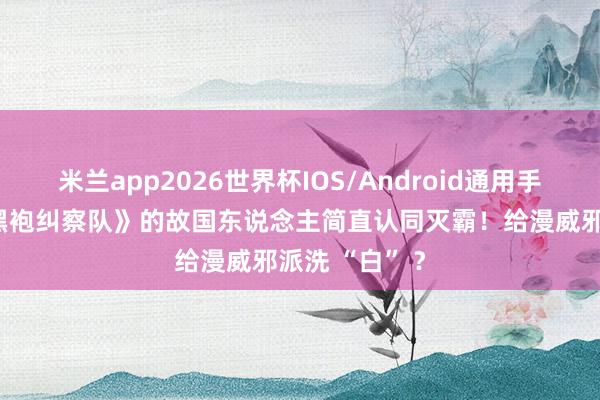 米兰app2026世界杯IOS/Android通用手机版下载 《黑袍纠察队》的故国东说念主简直认同灭霸!给漫威邪派洗 “白” ?