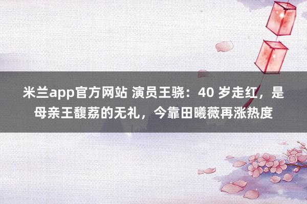 米兰app官方网站 演员王骁：40 岁走红，是母亲王馥荔的无礼，今靠田曦薇再涨热度