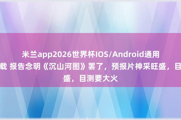 米兰app2026世界杯IOS/Android通用手机版下载 报告念明《沉山河图》罢了,预报片神采旺盛,目测要大火